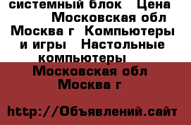 системный блок › Цена ­ 1 000 - Московская обл., Москва г. Компьютеры и игры » Настольные компьютеры   . Московская обл.,Москва г.